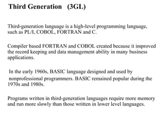 Third Generation (3GL)

Third-generation language is a high-level programming language,
such as PL/I, COBOL, FORTRAN and C.

Compiler based FORTRAN and COBOL created because it improved
the record keeping and data management ability in many business
applications.

 In the early 1960s, BASIC language designed and used by
 nonprofessional programmers. BASIC remained popular during the
1970s and 1980s.

Programs written in third-generation languages require more memory
and run more slowly than those written in lower level languages.
 
