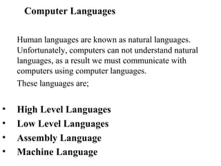 Computer Languages

    Human languages are known as natural languages.
    Unfortunately, computers can not understand natural
    languages, as a result we must communicate with
    computers using computer languages.
    These languages are;


•   High Level Languages
•   Low Level Languages
•   Assembly Language
•   Machine Language
 