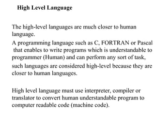 High Level Language


The high-level languages are much closer to human
language.
A programming language such as C, FORTRAN or Pascal
 that enables to write programs which is understandable to
programmer (Human) and can perform any sort of task,
such languages are considered high-level because they are
closer to human languages.

High level language must use interpreter, compiler or
translator to convert human understandable program to
computer readable code (machine code).
 