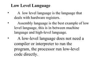 Low Level Language
•      A low level language is the language that
     deals with hardware registers.
•      Assembly language is the best example of low
     level language, this is in between machine
     language and high-level language.
•      A low-level language does not need a
     compiler or interpreter to run the
     program, the processor run low-level
     code directly.
 
