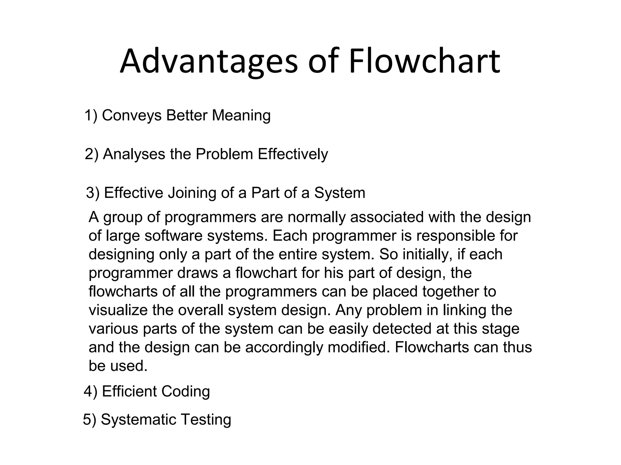 Advantages of Flowchart
1) Conveys Better Meaning

2) Analyses the Problem Effectively

3) Effective Joining of a Part of a System
A group of programmers are normally associated with the design
of large software systems. Each programmer is responsible for
designing only a part of the entire system. So initially, if each
programmer draws a flowchart for his part of design, the
flowcharts of all the programmers can be placed together to
visualize the overall system design. Any problem in linking the
various parts of the system can be easily detected at this stage
and the design can be accordingly modified. Flowcharts can thus
be used.
4) Efficient Coding
5) Systematic Testing
 