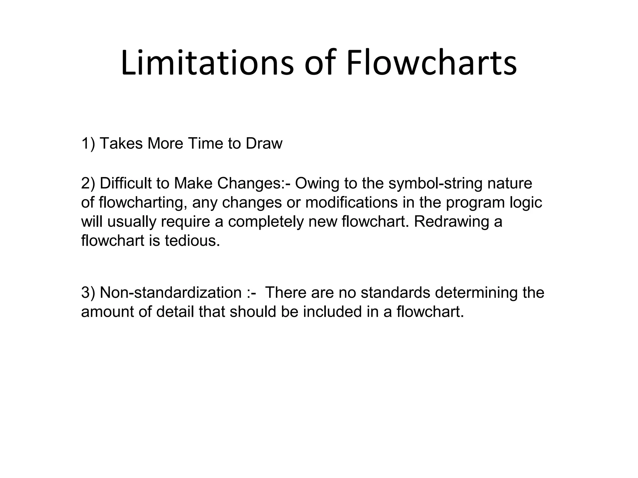 Limitations of Flowcharts
1) Takes More Time to Draw

2) Difficult to Make Changes:- Owing to the symbol-string nature
of flowcharting, any changes or modifications in the program logic
will usually require a completely new flowchart. Redrawing a
flowchart is tedious.


3) Non-standardization :- There are no standards determining the
amount of detail that should be included in a flowchart.
 