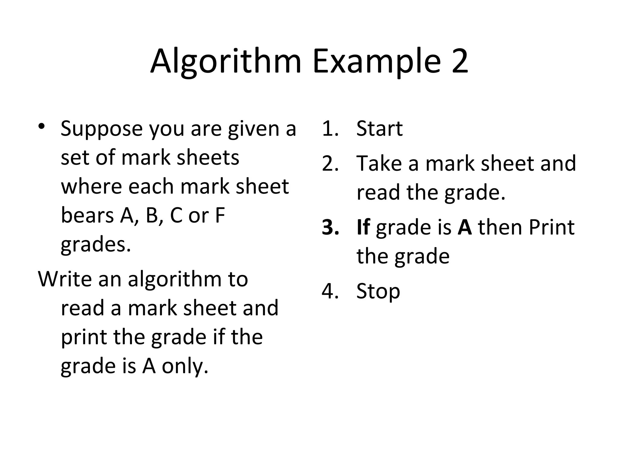 Algorithm Example 2
• Suppose you are given a   1. Start
  set of mark sheets        2. Take a mark sheet and
  where each mark sheet        read the grade.
  bears A, B, C or F        3. If grade is A then Print
  grades.                      the grade
Write an algorithm to       4. Stop
  read a mark sheet and
  print the grade if the
  grade is A only.
 