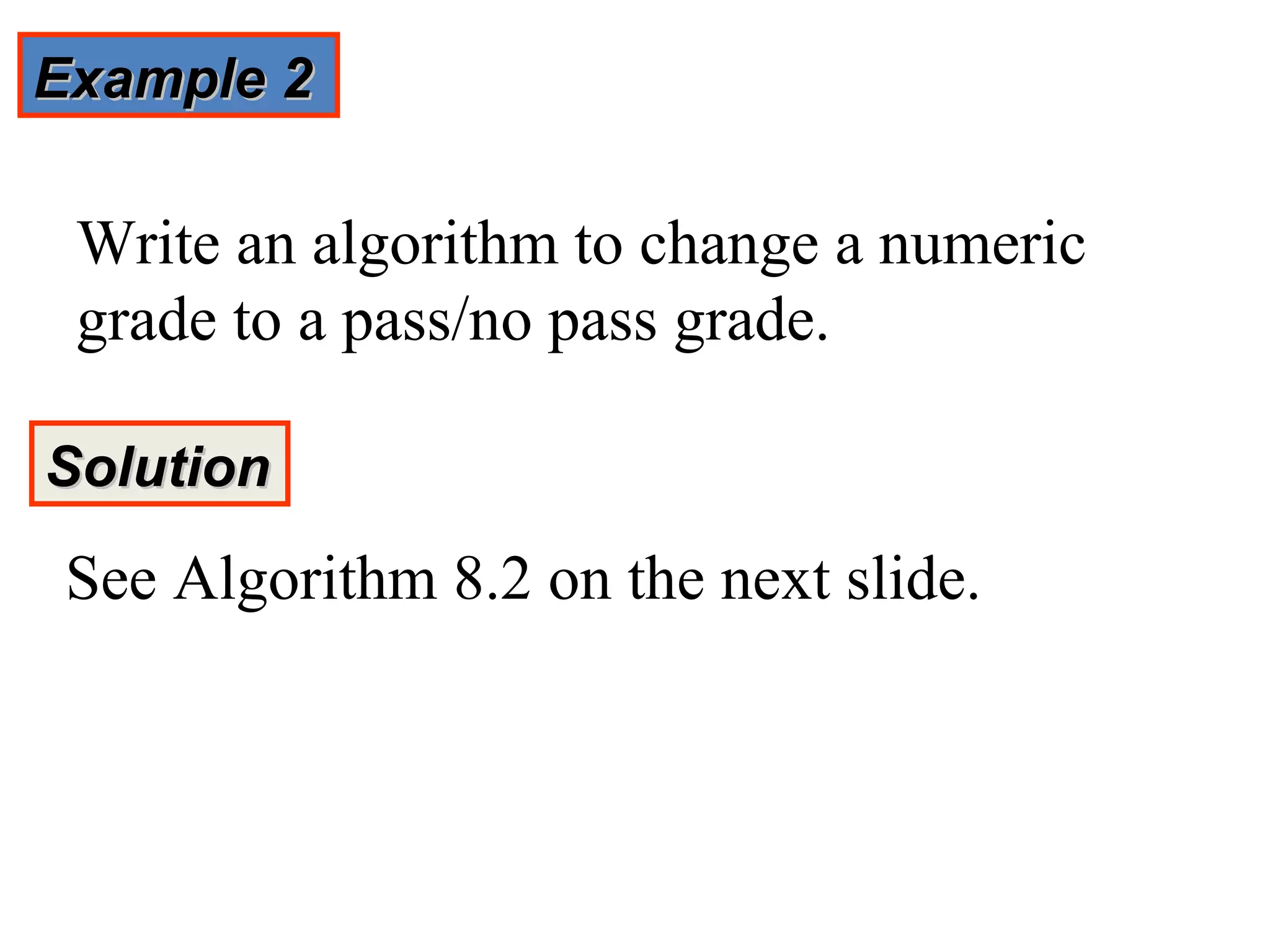 Example 2

 Write an algorithm to change a numeric
 grade to a pass/no pass grade.

Solution
 See Algorithm 8.2 on the next slide.
 