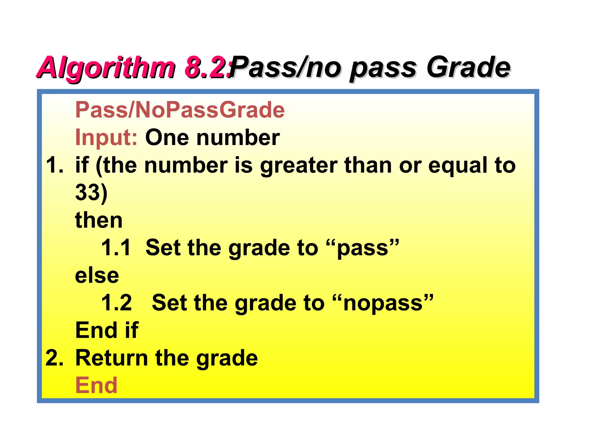 Algorithm 8.2:
             Pass/no pass Grade
   Pass/NoPassGrade
   Input: One number
1. if (the number is greater than or equal to
   33)
   then
       1.1 Set the grade to “pass”
   else
       1.2 Set the grade to “nopass”
   End if
2. Return the grade
   End
 