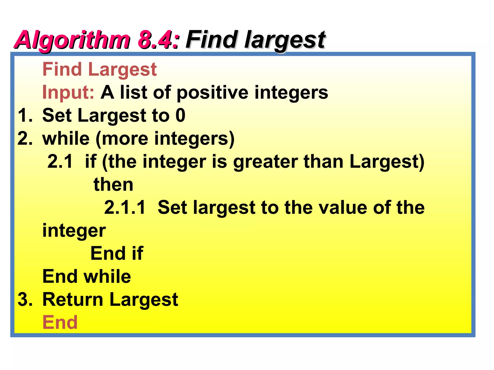 Algorithm 8.4: Find largest
   Find Largest
   Input: A list of positive integers
1. Set Largest to 0
2. while (more integers)
    2.1 if (the integer is greater than Largest)
          then
           2.1.1 Set largest to the value of the
   integer
         End if
   End while
3. Return Largest
   End
 