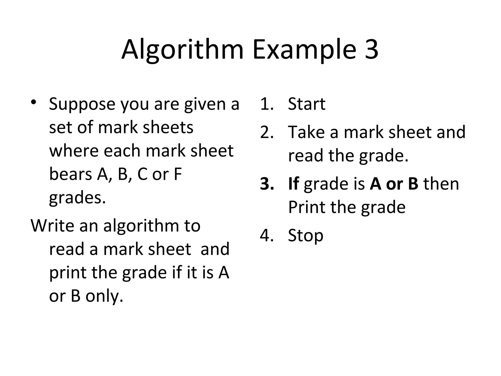 Algorithm Example 3
• Suppose you are given a      1. Start
  set of mark sheets           2. Take a mark sheet and
  where each mark sheet           read the grade.
  bears A, B, C or F           3. If grade is A or B then
  grades.                         Print the grade
Write an algorithm to          4. Stop
  read a mark sheet and
  print the grade if it is A
  or B only.
 