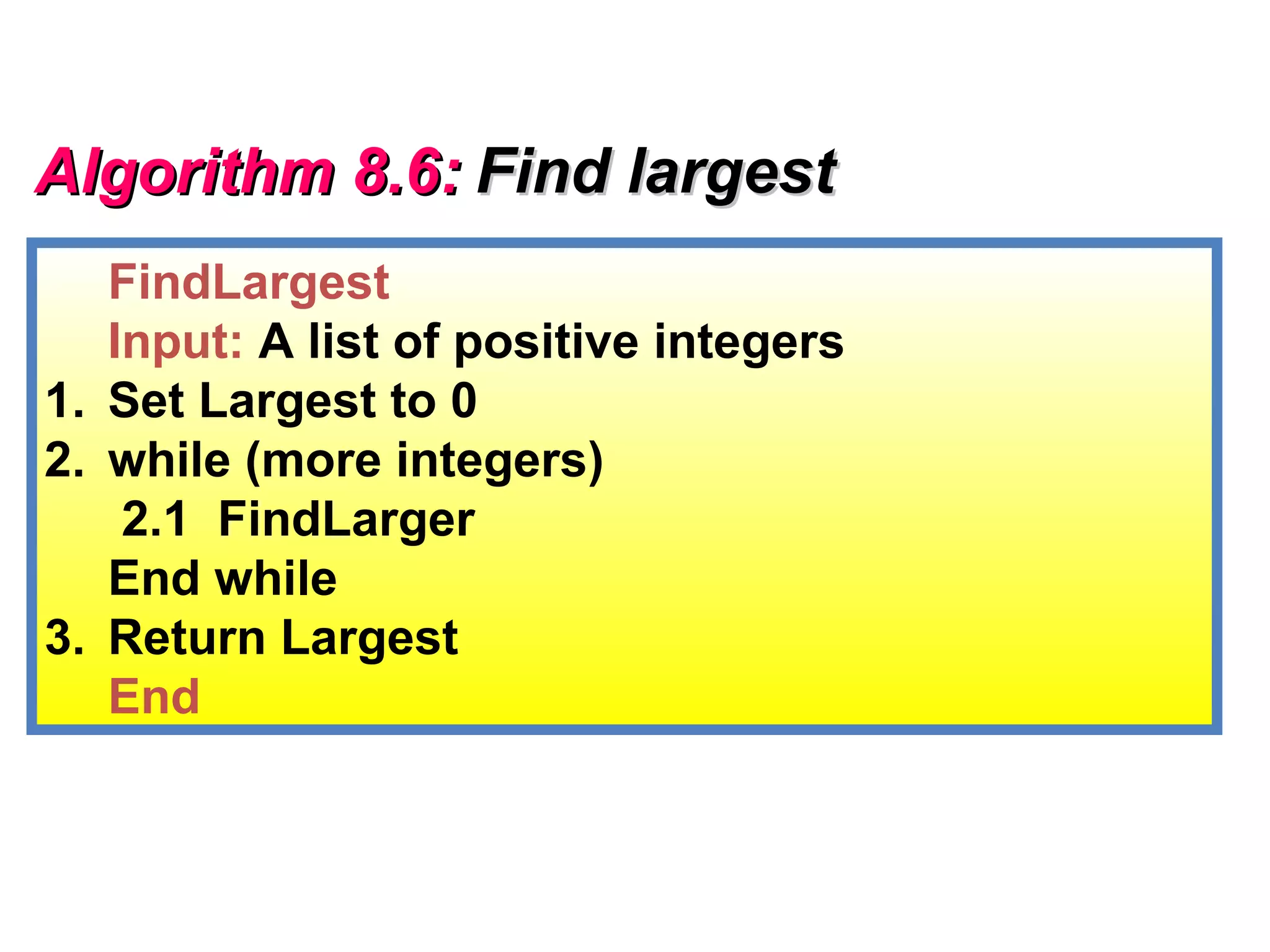 Algorithm 8.6: Find largest
   FindLargest
   Input: A list of positive integers
1. Set Largest to 0
2. while (more integers)
    2.1 FindLarger
   End while
3. Return Largest
   End
 