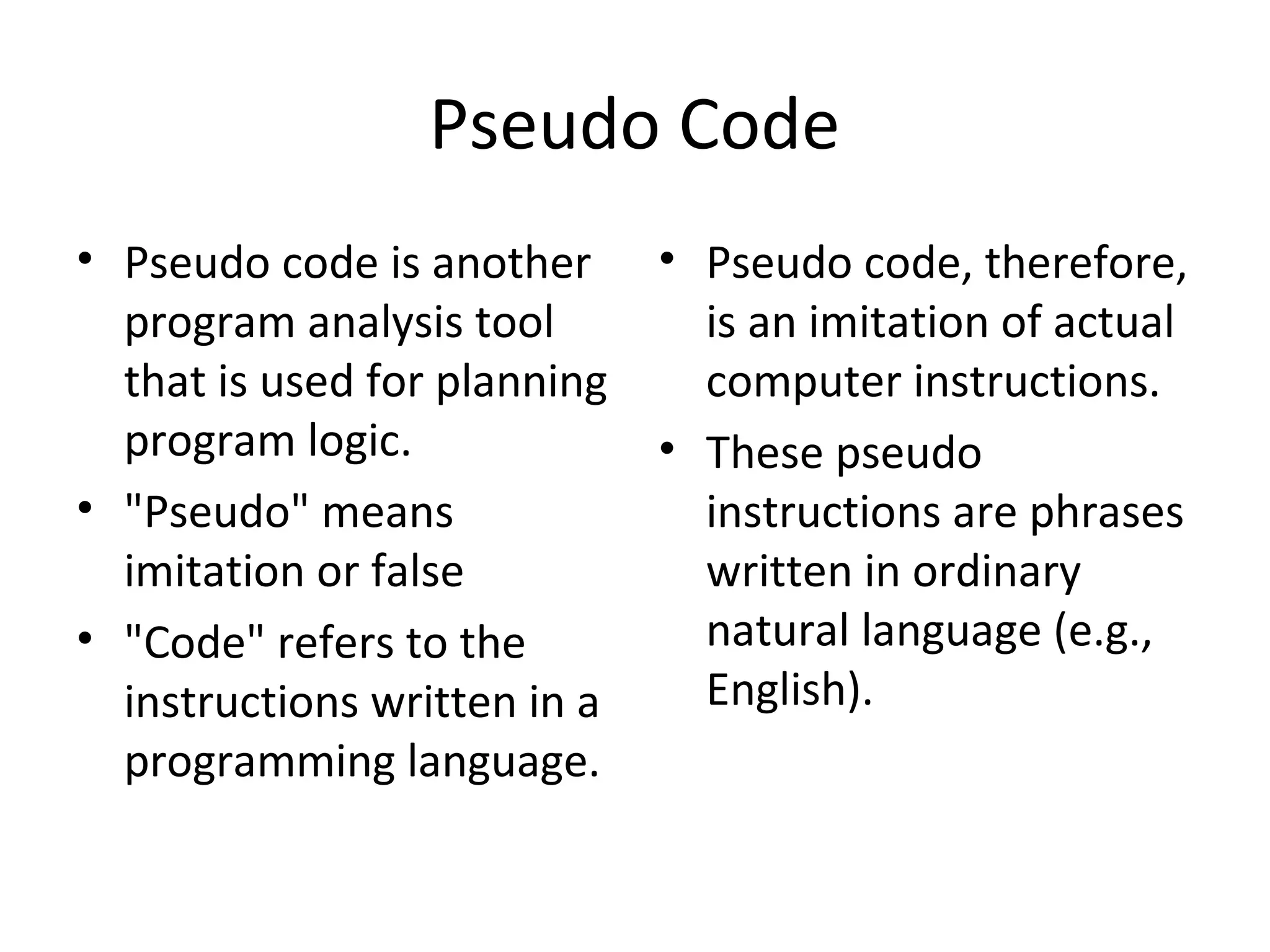 Pseudo Code
• Pseudo code is another      • Pseudo code, therefore,
  program analysis tool         is an imitation of actual
  that is used for planning     computer instructions.
  program logic.              • These pseudo
• "Pseudo" means                instructions are phrases
  imitation or false            written in ordinary
• "Code" refers to the          natural language (e.g.,
  instructions written in a     English).
  programming language.
 