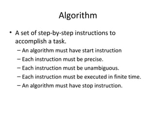 Algorithm
• A set of step-by-step instructions to
  accomplish a task.
  – An algorithm must have start instruction
  – Each instruction must be precise.
  – Each instruction must be unambiguous.
  – Each instruction must be executed in finite time.
  – An algorithm must have stop instruction.
 
