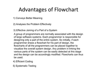 Advantages of Flowchart
1) Conveys Better Meaning

2) Analyses the Problem Effectively

3) Effective Joining of a Part of a System
A group of programmers are normally associated with the design
of large software systems. Each programmer is responsible for
designing only a part of the entire system. So initially, if each
programmer draws a flowchart for his part of design, the
flowcharts of all the programmers can be placed together to
visualize the overall system design. Any problem in linking the
various parts of the system can be easily detected at this stage
and the design can be accordingly modified. Flowcharts can thus
be used.
4) Efficient Coding
5) Systematic Testing
 