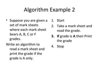 Algorithm Example 2
• Suppose you are given a   1. Start
  set of mark sheets        2. Take a mark sheet and
  where each mark sheet        read the grade.
  bears A, B, C or F        3. If grade is A then Print
  grades.                      the grade
Write an algorithm to       4. Stop
  read a mark sheet and
  print the grade if the
  grade is A only.
 