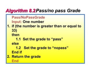 Algorithm 8.2:
             Pass/no pass Grade
   Pass/NoPassGrade
   Input: One number
1. if (the number is greater than or equal to
   33)
   then
       1.1 Set the grade to “pass”
   else
       1.2 Set the grade to “nopass”
   End if
2. Return the grade
   End
 