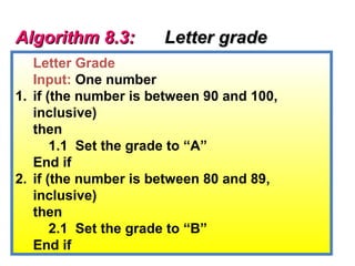 Algorithm 8.3:        Letter grade
   Letter Grade
   Input: One number
1. if (the number is between 90 and 100,
   inclusive)
   then
       1.1 Set the grade to “A”
   End if
2. if (the number is between 80 and 89,
   inclusive)
   then
       2.1 Set the grade to “B”
   End if
 