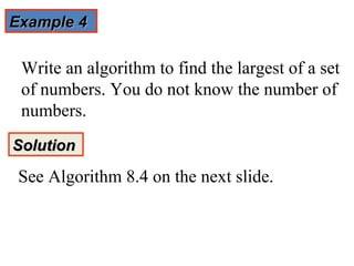Example 4

 Write an algorithm to find the largest of a set
 of numbers. You do not know the number of
 numbers.
Solution

 See Algorithm 8.4 on the next slide.
 