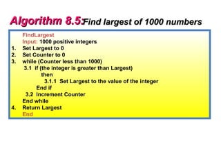 Algorithm 8.5:Find largest of 1000 numbers
     FindLargest
     Input: 1000 positive integers
1.   Set Largest to 0
2.   Set Counter to 0
3.   while (Counter less than 1000)
      3.1 if (the integer is greater than Largest)
              then
               3.1.1 Set Largest to the value of the integer
           End if
       3.2 Increment Counter
     End while
4.   Return Largest
     End
 