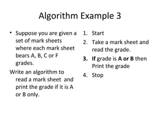 Algorithm Example 3
• Suppose you are given a      1. Start
  set of mark sheets           2. Take a mark sheet and
  where each mark sheet           read the grade.
  bears A, B, C or F           3. If grade is A or B then
  grades.                         Print the grade
Write an algorithm to          4. Stop
  read a mark sheet and
  print the grade if it is A
  or B only.
 