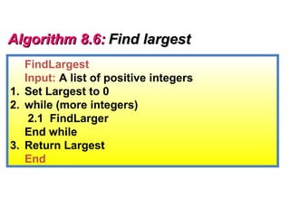 Algorithm 8.6: Find largest
   FindLargest
   Input: A list of positive integers
1. Set Largest to 0
2. while (more integers)
    2.1 FindLarger
   End while
3. Return Largest
   End
 