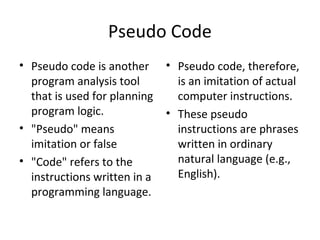 Pseudo Code
• Pseudo code is another      • Pseudo code, therefore,
  program analysis tool         is an imitation of actual
  that is used for planning     computer instructions.
  program logic.              • These pseudo
• "Pseudo" means                instructions are phrases
  imitation or false            written in ordinary
• "Code" refers to the          natural language (e.g.,
  instructions written in a     English).
  programming language.
 