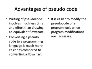 Advantages of pseudo code
• Writing of pseudocode    • It is easier to modify the
  involves much less time    pseudocode of a
  and effort than drawing    program logic when
  an equivalent flowchart.   program modifications
• Converting a pseudo        are necessary.
  code to a programming
  language is much more
  easier as compared to
  converting a flowchart.
 