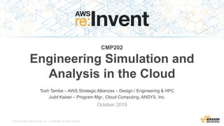 © 2015, Amazon Web Services, Inc. or its Affiliates. All rights reserved.
Tosh Tambe – AWS Strategic Alliances – Design / Engineering & HPC
Judd Kaiser – Program Mgr., Cloud Computing, ANSYS, Inc.
October 2015
CMP202
Engineering Simulation and
Analysis in the Cloud
 