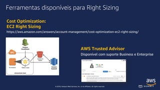 © 2018, Amazon Web Services, Inc. or its affiliates. All rights reserved.
Ferramentas disponíveis para Right Sizing
Cost Optimization:
EC2 Right Sizing
https://aws.amazon.com/answers/account-management/cost-optimization-ec2-right-sizing/
AWS Trusted Advisor
Disponível com suporte Business e Enterprise
 