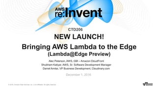 © 2016, Amazon Web Services, Inc. or its Affiliates. All rights reserved.
Alec Peterson, AWS, GM – Amazon CloudFront
Shubham Katiyar, AWS, Sr. Software Development Manager
Daniel Amitai, VP Business Development, Cloudinary.com
December 1, 2016
NEW LAUNCH!
Bringing AWS Lambda to the Edge
(Lambda@Edge Preview)
CTD206
 