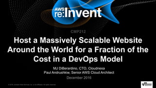 © 2016, Amazon Web Services, Inc. or its Affiliates. All rights reserved.
MJ DiBerardino, CTO, Cloudnexa
Paul Andrushkiw, Senior AWS Cloud Architect
December 2016
Host a Massively Scalable Website
Around the World for a Fraction of the
Cost in a DevOps Model
CMP212
 