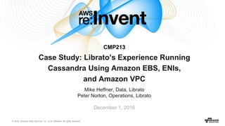© 2016, Amazon Web Services, Inc. or its Affiliates. All rights reserved.
Mike Heffner, Data, Librato
Peter Norton, Operations, Librato
Case Study: Librato’s Experience Running
Cassandra Using Amazon EBS, ENIs,
and Amazon VPC
December 1, 2016
CMP213
 