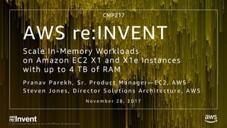 © 2017, Amazon Web Services, Inc. or its Affiliates. All rights reserved.
Scale In-Memory Workloads
on Amazon EC2 X1 and X1e Instances
with up to 4 TB of RAM
P r a n a v P a r e k h , S r . P r o d u c t M a n a g e r — E C 2 , A W S
S t e v e n J o n e s , D i r e c t o r S o l u t i o n s A r c h i t e c t u r e , A W S
N o v e m b e r 2 8 , 2 0 1 7
AWS re:INVENT
CMP217
 
