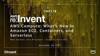 © 2017, Amazon Web Services, Inc. or its Affiliates. All rights reserved.
AWS Compute: What’s New in
Amazon EC2, Containers, and
Serverless
M a t t G a r m a n , V i c e P r e s i d e n t – C o m p u t e S e r v i c e s
CMP218
N o v e m b e r 2 9 , 2 0 1 7
 