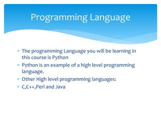  The programming Language you will be learning in
this course is Python
 Python is an example of a high level programming
language.
 Other High level programming languages:
 C,C++,Perl and Java
Programming Language
 
