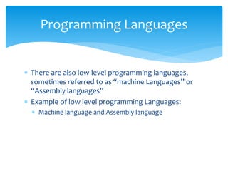  There are also low-level programming languages,
sometimes referred to as “machine Languages” or
“Assembly languages”
 Example of low level programming Languages:
 Machine language and Assembly language
Programming Languages
 