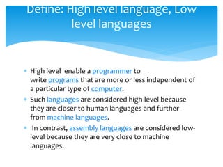  High level enable a programmer to
write programs that are more or less independent of
a particular type of computer.
 Such languages are considered high-level because
they are closer to human languages and further
from machine languages.
 In contrast, assembly languages are considered low-
level because they are very close to machine
languages.
Define: High level language, Low
level languages
 