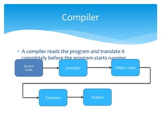  A compiler reads the program and translate it
completely before the program starts running.
Compiler
Compiler Object code
Executor Output
 