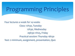 Programming Principles
Four lectures a week for 14 weeks
Class: 12h30, Tuesday
12h30, Wednesday
09h30-11h25, Friday
Practical session: Thursday 16h30
Test: 2 minimum, assignment, presentation, Quiz
 
