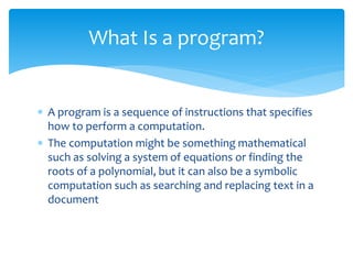  A program is a sequence of instructions that specifies
how to perform a computation.
 The computation might be something mathematical
such as solving a system of equations or finding the
roots of a polynomial, but it can also be a symbolic
computation such as searching and replacing text in a
document
What Is a program?
 