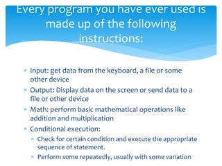  Input: get data from the keyboard, a file or some
other device
 Output: Display data on the screen or send data to a
file or other device
 Math: perform basic mathematical operations like
addition and multiplication
 Conditional execution:
 Check for certain condition and execute the appropriate
sequence of statement.
 Perform some repeatedly, usually with some variation
Every program you have ever used is
made up of the following
instructions:
 
