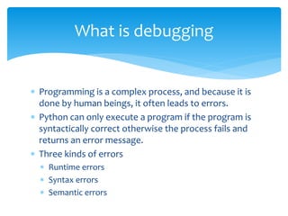  Programming is a complex process, and because it is
done by human beings, it often leads to errors.
 Python can only execute a program if the program is
syntactically correct otherwise the process fails and
returns an error message.
 Three kinds of errors
 Runtime errors
 Syntax errors
 Semantic errors
What is debugging
 