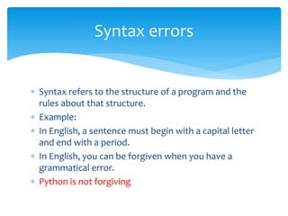  Syntax refers to the structure of a program and the
rules about that structure.
 Example:
 In English, a sentence must begin with a capital letter
and end with a period.
 In English, you can be forgiven when you have a
grammatical error.
 Python is not forgiving
Syntax errors
 