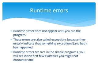  Runtime errors does not appear until you run the
program.
 These errors are also called exceptions because they
usually indicate that something exceptional(and bad)
has happened.
 Runtime errors are rare in the simple programs, you
will see in the first few examples you might not
encounter one
Runtime errors
 