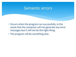  Occurs when the program run successfully, in the
sense that the computer will not generate any error
messages but it will not do the right thing.
 The program will do something else.
Semantic errors
 