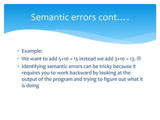  Example:
 We want to add 5+10 = 15 instead we add 3+10 = 13. 
 Identifying semantic errors can be tricky because it
requires you to work backward by looking at the
output of the program and trying to figure out what it
is doing
Semantic errors cont….
 