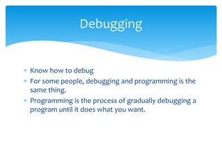  Know how to debug
 For some people, debugging and programming is the
same thing.
 Programming is the process of gradually debugging a
program until it does what you want.
Debugging
 