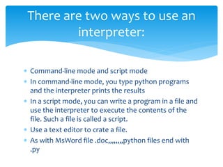  Command-line mode and script mode
 In command-line mode, you type python programs
and the interpreter prints the results
 In a script mode, you can write a program in a file and
use the interpreter to execute the contents of the
file. Such a file is called a script.
 Use a text editor to crate a file.
 As with MsWord file .doc,,,,,,,,python files end with
.py
There are two ways to use an
interpreter:
 
