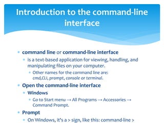 command line or command-line interface
 is a text-based application for viewing, handling, and
manipulating files on your computer.
 Other names for the command line are:
cmd,CLI, prompt, console or terminal.
 Open the command-line interface
 Windows
 Go to Start menu → All Programs → Accessories →
Command Prompt.
 Prompt
 On Windows, it's a > sign, like this: command-line >
Introduction to the command-line
interface
 