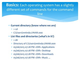  Current directory (know where we are)
 > cd
 C:Usersnntinda.UNAM.000
 List files and directories (what's in it?)
 > dir
 Directory of C:Usersnntinda.UNAM.000
 05/06/2015 07:28 PM <DIR> Applications
 05/06/2015 07:28 PM <DIR> Desktop
 05/06/2015 07:28 PM <DIR> Downloads
 05/06/2015 07:28 PM <DIR> Music ...
Basics: Each operating system has a slightly
different set of commands for the command
line
 