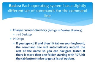  Change current directory (let's go to Desktop directory)
 > cd Desktop
 PRO tip:
 if you type cd D and then hit tab on your keyboard,
the command line will automatically autofill the
rest of the name so you can navigate faster. If
there is more than one folder starting with "D", hit
the tab button twice to get a list of options.
Basics: Each operating system has a slightly
different set of commands for the command
line
 