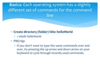  Create directory (folder) title: helloWorld
 > mkdir helloWorld
 PRO tip:
 If you don't want to type the same commands over and
over, try pressing the up arrow and down arrow on your
keyboard to cycle through recently used commands.
Basics: Each operating system has a slightly
different set of commands for the command
line
 
