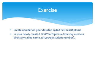 • Create a folder on your desktop called firstYearDiploma
• In your newly created firstYearDiploma directory create a
directory called name,20150999(student number).
Exercise
 